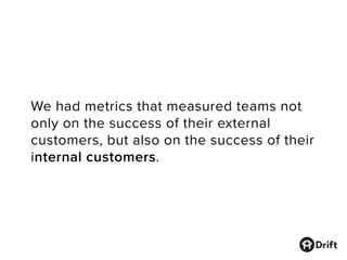 We had metrics that measured teams not
only on the success of their external
customers, but also on the success of their
internal customers.
 