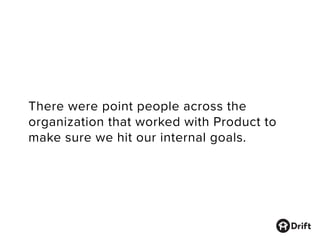 There were point people across the
organization that worked with Product to
make sure we hit our internal goals.
 