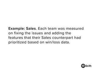 Example: Sales. Each team was measured
on fixing the issues and adding the
features that their Sales counterpart had
prioritized based on win/loss data.
 