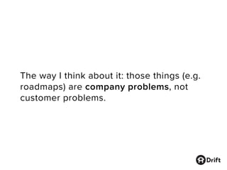 The way I think about it: those things (e.g.
roadmaps) are company problems, not
customer problems.
 