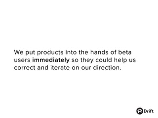 We put products into the hands of beta
users immediately so they could help us
correct and iterate on our direction.
 