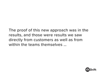 The proof of this new approach was in the
results, and those were results we saw
directly from customers as well as from
within the teams themselves …
 