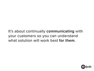 It’s about continually communicating with
your customers so you can understand
what solution will work best for them.
 