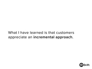 What I have learned is that customers
appreciate an incremental approach.
 