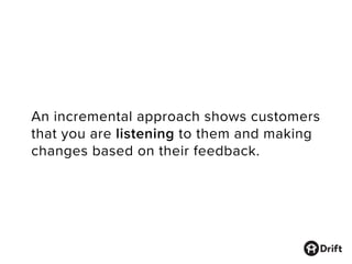 An incremental approach shows customers
that you are listening to them and making
changes based on their feedback.
 