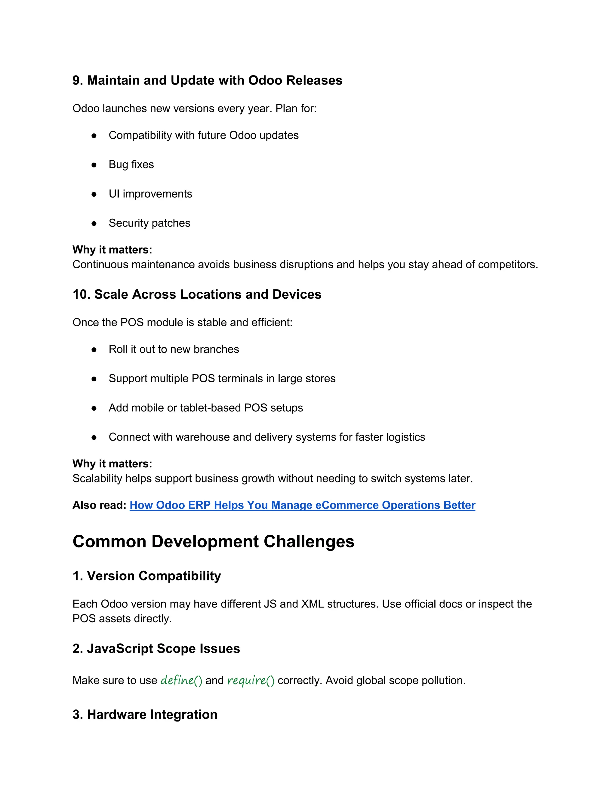 9. Maintain and Update with Odoo Releases
Odoo launches new versions every year. Plan for:
● Compatibility with future Odoo updates
● Bug fixes
● UI improvements
● Security patches
Why it matters:
Continuous maintenance avoids business disruptions and helps you stay ahead of competitors.
10. Scale Across Locations and Devices
Once the POS module is stable and efficient:
● Roll it out to new branches
● Support multiple POS terminals in large stores
● Add mobile or tablet-based POS setups
● Connect with warehouse and delivery systems for faster logistics
Why it matters:
Scalability helps support business growth without needing to switch systems later.
Also read: How Odoo ERP Helps You Manage eCommerce Operations Better
Common Development Challenges
1. Version Compatibility
Each Odoo version may have different JS and XML structures. Use official docs or inspect the
POS assets directly.
2. JavaScript Scope Issues
Make sure to use define() and require() correctly. Avoid global scope pollution.
3. Hardware Integration
 
