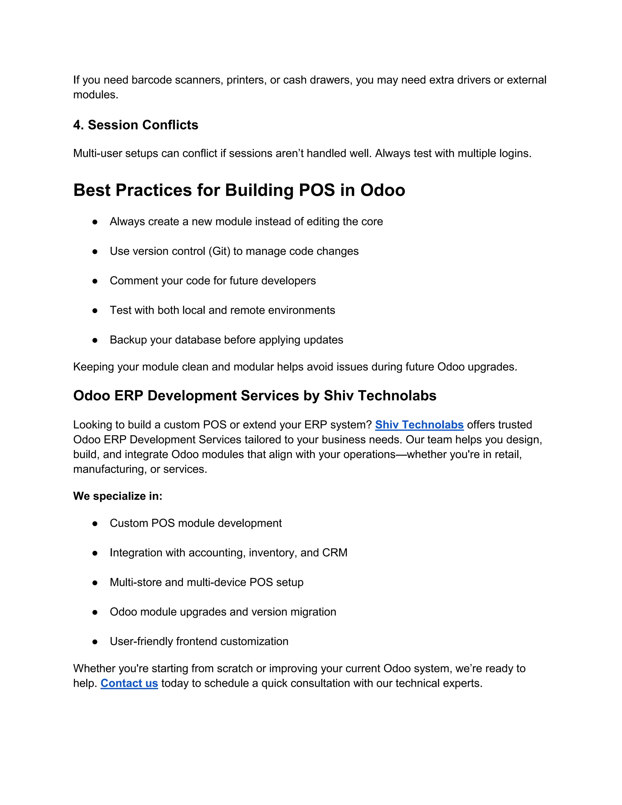 If you need barcode scanners, printers, or cash drawers, you may need extra drivers or external
modules.
4. Session Conflicts
Multi-user setups can conflict if sessions aren’t handled well. Always test with multiple logins.
Best Practices for Building POS in Odoo
● Always create a new module instead of editing the core
● Use version control (Git) to manage code changes
● Comment your code for future developers
● Test with both local and remote environments
● Backup your database before applying updates
Keeping your module clean and modular helps avoid issues during future Odoo upgrades.
Odoo ERP Development Services by Shiv Technolabs
Looking to build a custom POS or extend your ERP system? Shiv Technolabs offers trusted
Odoo ERP Development Services tailored to your business needs. Our team helps you design,
build, and integrate Odoo modules that align with your operations—whether you're in retail,
manufacturing, or services.
We specialize in:
● Custom POS module development
● Integration with accounting, inventory, and CRM
● Multi-store and multi-device POS setup
● Odoo module upgrades and version migration
● User-friendly frontend customization
Whether you're starting from scratch or improving your current Odoo system, we’re ready to
help. Contact us today to schedule a quick consultation with our technical experts.
 