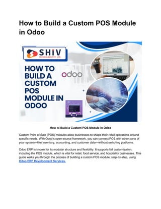 How to Build a Custom POS Module
in Odoo
How to Build a Custom POS Module in Odoo
Custom Point of Sale (POS) modules allow businesses to shape their retail operations around
specific needs. With Odoo’s open-source framework, you can connect POS with other parts of
your system—like inventory, accounting, and customer data—without switching platforms.
Odoo ERP is known for its modular structure and flexibility. It supports full customization,
including the POS module, which is vital for retail, food service, and hospitality businesses. This
guide walks you through the process of building a custom POS module, step-by-step, using
Odoo ERP Development Services.
 