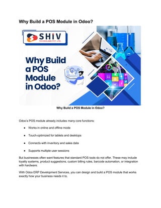 Why Build a POS Module in Odoo?
Why Build a POS Module in Odoo?
Odoo’s POS module already includes many core functions:
● Works in online and offline mode
● Touch-optimized for tablets and desktops
● Connects with inventory and sales data
● Supports multiple user sessions
But businesses often want features that standard POS tools do not offer. These may include
loyalty systems, product suggestions, custom billing rules, barcode automation, or integration
with hardware.
With Odoo ERP Development Services, you can design and build a POS module that works
exactly how your business needs it to.
 