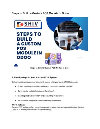 Steps to Build a Custom POS Module in Odoo
Steps to Build a Custom POS Module in Odoo
1. Identify Gaps in Your Current POS System
Before investing in custom development, assess what your current POS lacks. Ask:
● Does it support your pricing model (e.g., discounts, bundles, loyalty)?
● Can it handle multiple locations or franchises?
● Is it integrated with inventory and accounting in real time?
● Are customer insights or sales data easily accessible?
Why it matters:
Generic POS software often forces businesses to adapt their processes to the tool. Custom
Odoo POS allows your business to define the tool.
 