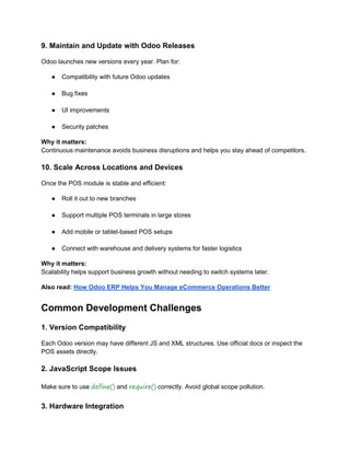 9. Maintain and Update with Odoo Releases
Odoo launches new versions every year. Plan for:
● Compatibility with future Odoo updates
● Bug fixes
● UI improvements
● Security patches
Why it matters:
Continuous maintenance avoids business disruptions and helps you stay ahead of competitors.
10. Scale Across Locations and Devices
Once the POS module is stable and efficient:
● Roll it out to new branches
● Support multiple POS terminals in large stores
● Add mobile or tablet-based POS setups
● Connect with warehouse and delivery systems for faster logistics
Why it matters:
Scalability helps support business growth without needing to switch systems later.
Also read: How Odoo ERP Helps You Manage eCommerce Operations Better
Common Development Challenges
1. Version Compatibility
Each Odoo version may have different JS and XML structures. Use official docs or inspect the
POS assets directly.
2. JavaScript Scope Issues
Make sure to use define() and require() correctly. Avoid global scope pollution.
3. Hardware Integration
 