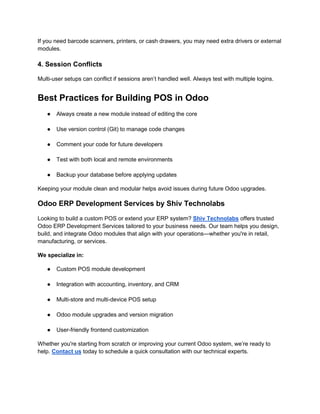 If you need barcode scanners, printers, or cash drawers, you may need extra drivers or external
modules.
4. Session Conflicts
Multi-user setups can conflict if sessions aren’t handled well. Always test with multiple logins.
Best Practices for Building POS in Odoo
● Always create a new module instead of editing the core
● Use version control (Git) to manage code changes
● Comment your code for future developers
● Test with both local and remote environments
● Backup your database before applying updates
Keeping your module clean and modular helps avoid issues during future Odoo upgrades.
Odoo ERP Development Services by Shiv Technolabs
Looking to build a custom POS or extend your ERP system? Shiv Technolabs offers trusted
Odoo ERP Development Services tailored to your business needs. Our team helps you design,
build, and integrate Odoo modules that align with your operations—whether you're in retail,
manufacturing, or services.
We specialize in:
● Custom POS module development
● Integration with accounting, inventory, and CRM
● Multi-store and multi-device POS setup
● Odoo module upgrades and version migration
● User-friendly frontend customization
Whether you're starting from scratch or improving your current Odoo system, we’re ready to
help. Contact us today to schedule a quick consultation with our technical experts.
 