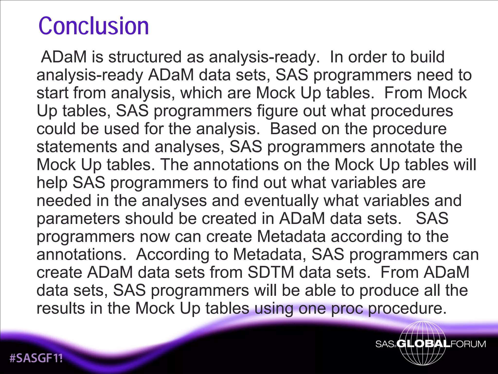 Conclusion
ADaM is structured as analysis-ready. In order to build
analysis-ready ADaM data sets, SAS programmers need to
start from analysis, which are Mock Up tables. From Mock
Up tables, SAS programmers figure out what procedures
could be used for the analysis. Based on the procedure
statements and analyses, SAS programmers annotate the
Mock Up tables. The annotations on the Mock Up tables will
help SAS programmers to find out what variables are
needed in the analyses and eventually what variables and
parameters should be created in ADaM data sets. SAS
programmers now can create Metadata according to the
annotations. According to Metadata, SAS programmers can
create ADaM data sets from SDTM data sets. From ADaM
data sets, SAS programmers will be able to produce all the
results in the Mock Up tables using one proc procedure.

16

 