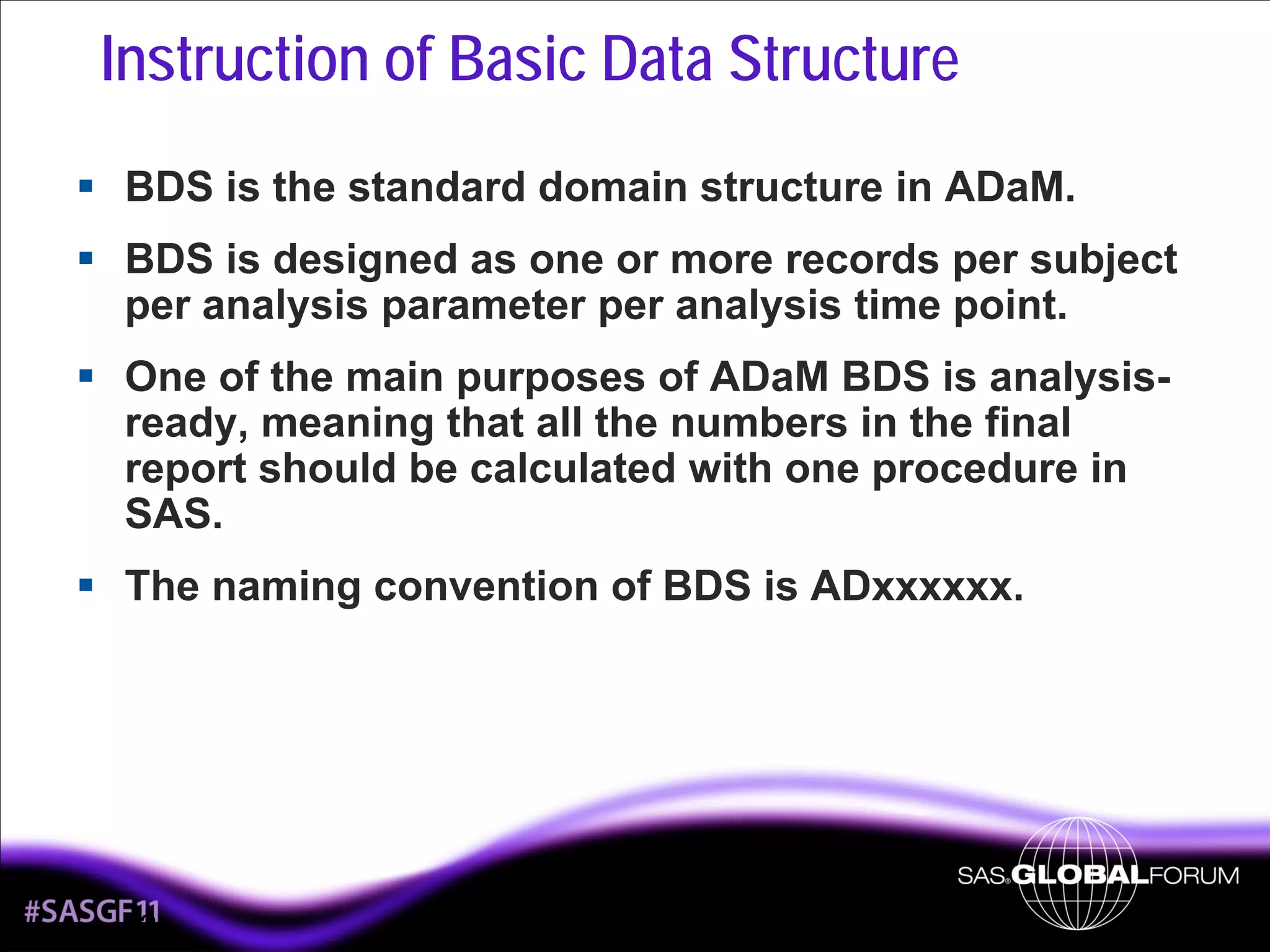 Instruction of Basic Data Structure
BDS is the standard domain structure in ADaM.
BDS is designed as one or more records per subject
per analysis parameter per analysis time point.
One of the main purposes of ADaM BDS is analysisready, meaning that all the numbers in the final
report should be calculated with one procedure in
SAS.
The naming convention of BDS is ADxxxxxx.

2

 