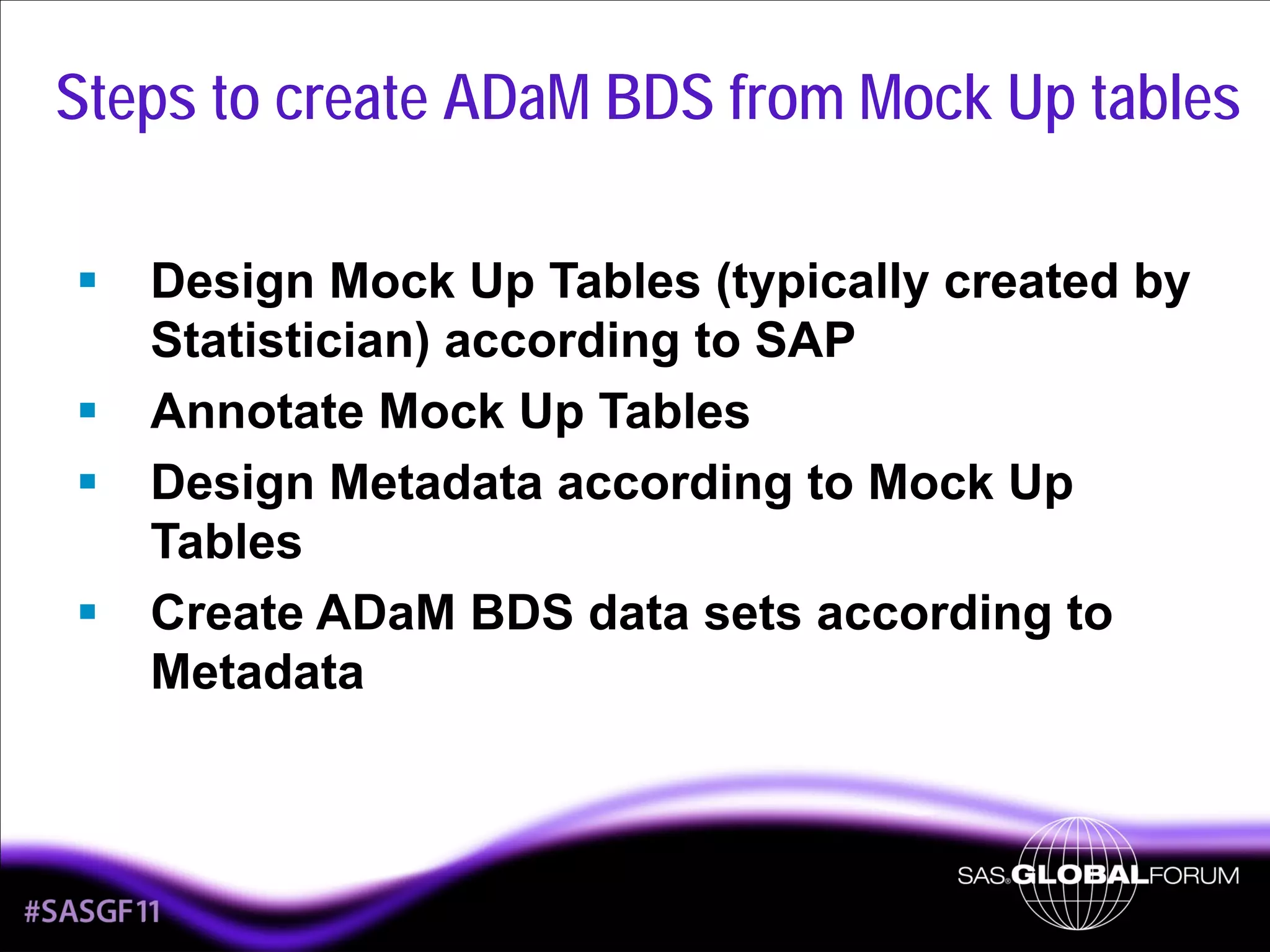 Steps to create ADaM BDS from Mock Up tables
Design Mock Up Tables (typically created by
Statistician) according to SAP
Annotate Mock Up Tables
Design Metadata according to Mock Up
Tables
Create ADaM BDS data sets according to
Metadata

4

 