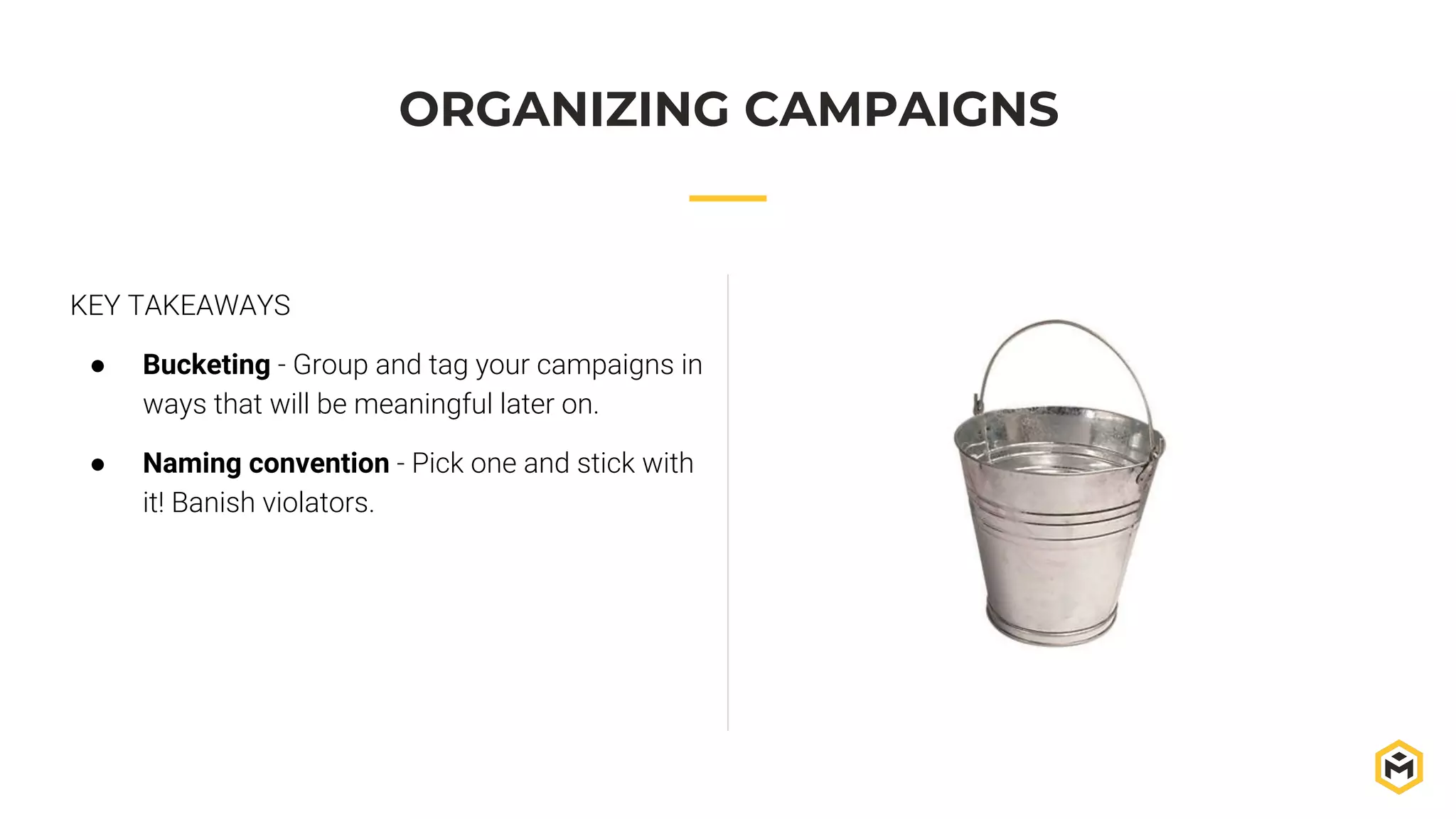 KEY TAKEAWAYS
● Bucketing - Group and tag your campaigns in
ways that will be meaningful later on.
● Naming convention - Pick one and stick with
it! Banish violators.
ORGANIZING CAMPAIGNS
 