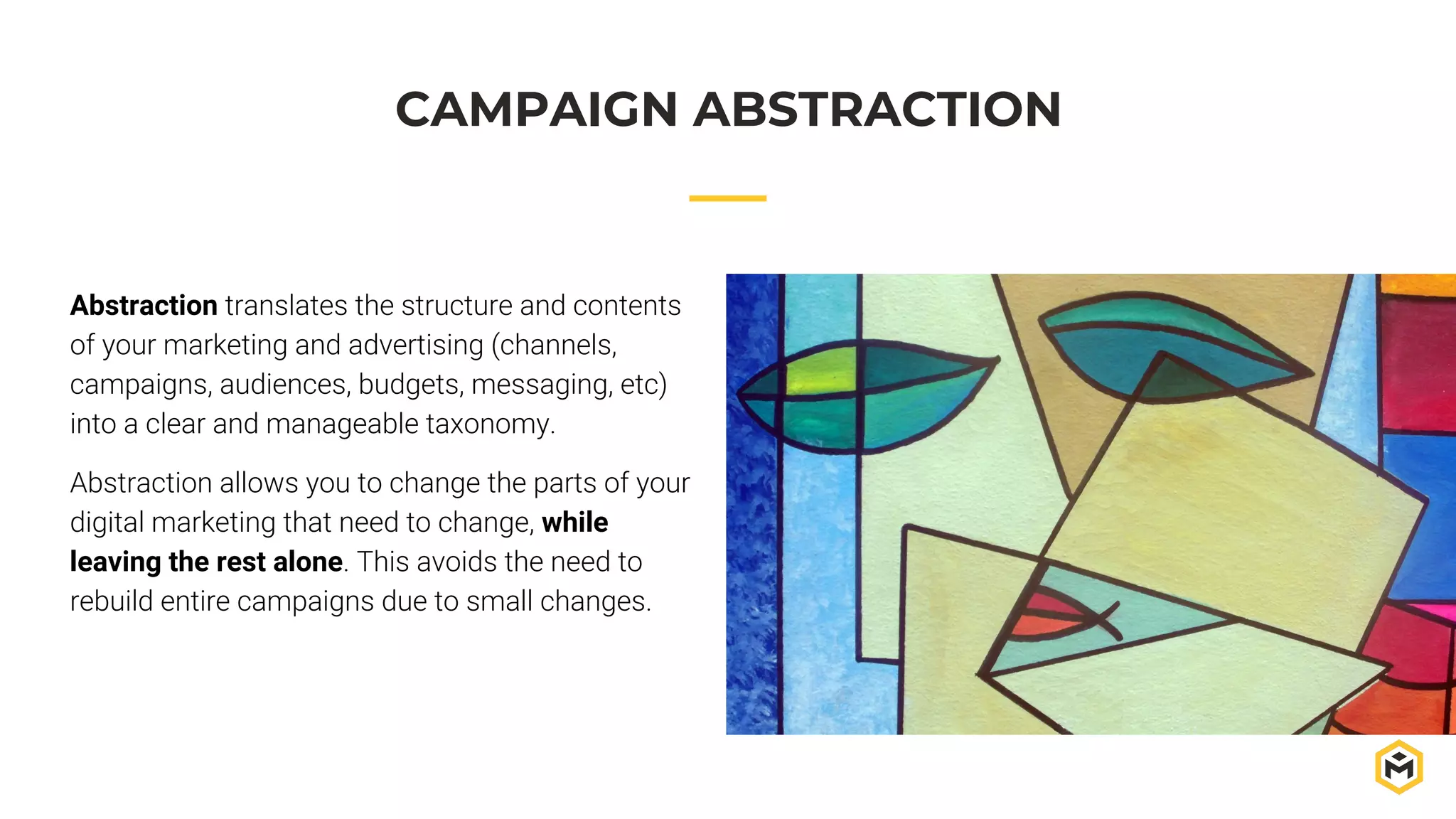 Abstraction translates the structure and contents
of your marketing and advertising (channels,
campaigns, audiences, budgets, messaging, etc)
into a clear and manageable taxonomy.
Abstraction allows you to change the parts of your
digital marketing that need to change, while
leaving the rest alone. This avoids the need to
rebuild entire campaigns due to small changes.
CAMPAIGN ABSTRACTION
 
