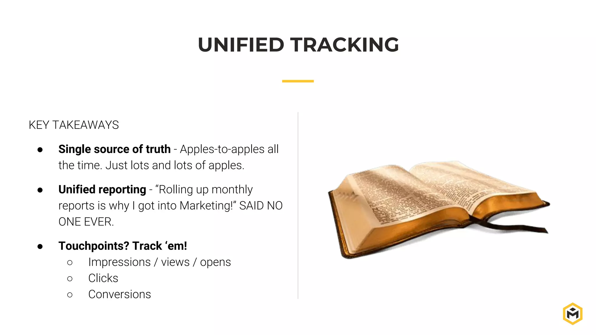 KEY TAKEAWAYS
● Single source of truth - Apples-to-apples all
the time. Just lots and lots of apples.
● Unified reporting - “Rolling up monthly
reports is why I got into Marketing!” SAID NO
ONE EVER.
● Touchpoints? Track ‘em!
○ Impressions / views / opens
○ Clicks
○ Conversions
UNIFIED TRACKING
 