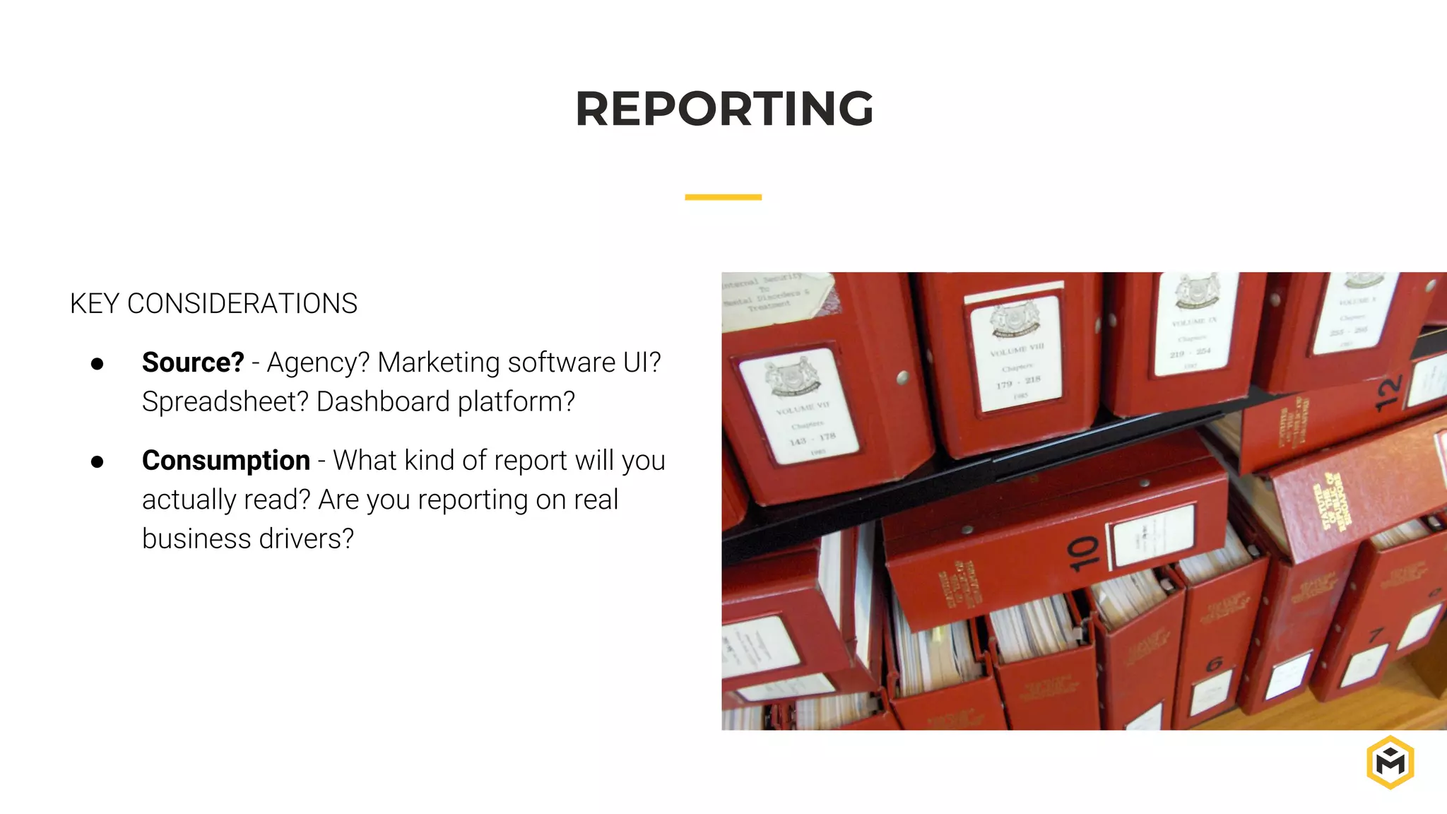 REPORTING
KEY CONSIDERATIONS
● Source? - Agency? Marketing software UI?
Spreadsheet? Dashboard platform?
● Consumption - What kind of report will you
actually read? Are you reporting on real
business drivers?
 