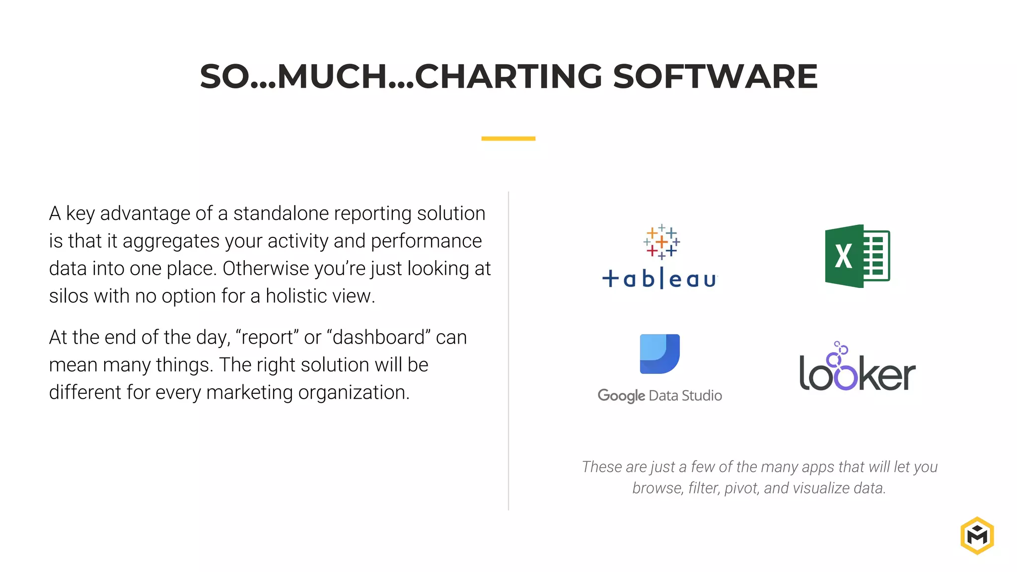 SO...MUCH...CHARTING SOFTWARE
A key advantage of a standalone reporting solution
is that it aggregates your activity and performance
data into one place. Otherwise you’re just looking at
silos with no option for a holistic view.
At the end of the day, “report” or “dashboard” can
mean many things. The right solution will be
different for every marketing organization.
These are just a few of the many apps that will let you
browse, filter, pivot, and visualize data.
 