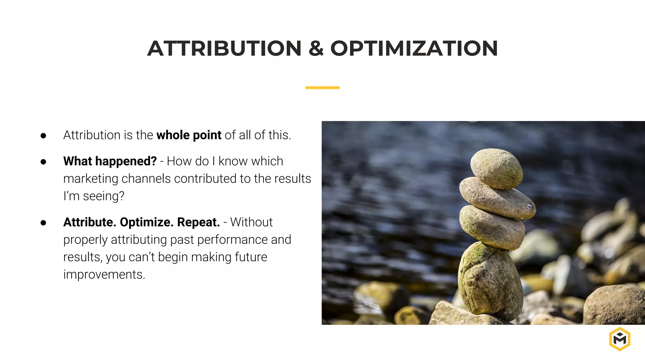 ATTRIBUTION & OPTIMIZATION
● Attribution is the whole point of all of this.
● What happened? - How do I know which
marketing channels contributed to the results
I’m seeing?
● Attribute. Optimize. Repeat. - Without
properly attributing past performance and
results, you can’t begin making future
improvements.
 