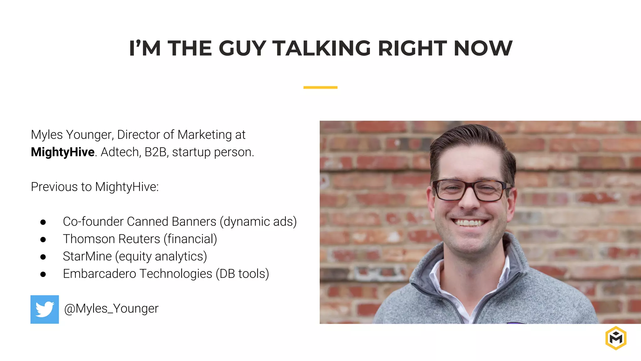 Myles Younger, Director of Marketing at
MightyHive. Adtech, B2B, startup person.
Previous to MightyHive:
● Co-founder Canned Banners (dynamic ads)
● Thomson Reuters (financial)
● StarMine (equity analytics)
● Embarcadero Technologies (DB tools)
@Myles_Younger
I’M THE GUY TALKING RIGHT NOW
 