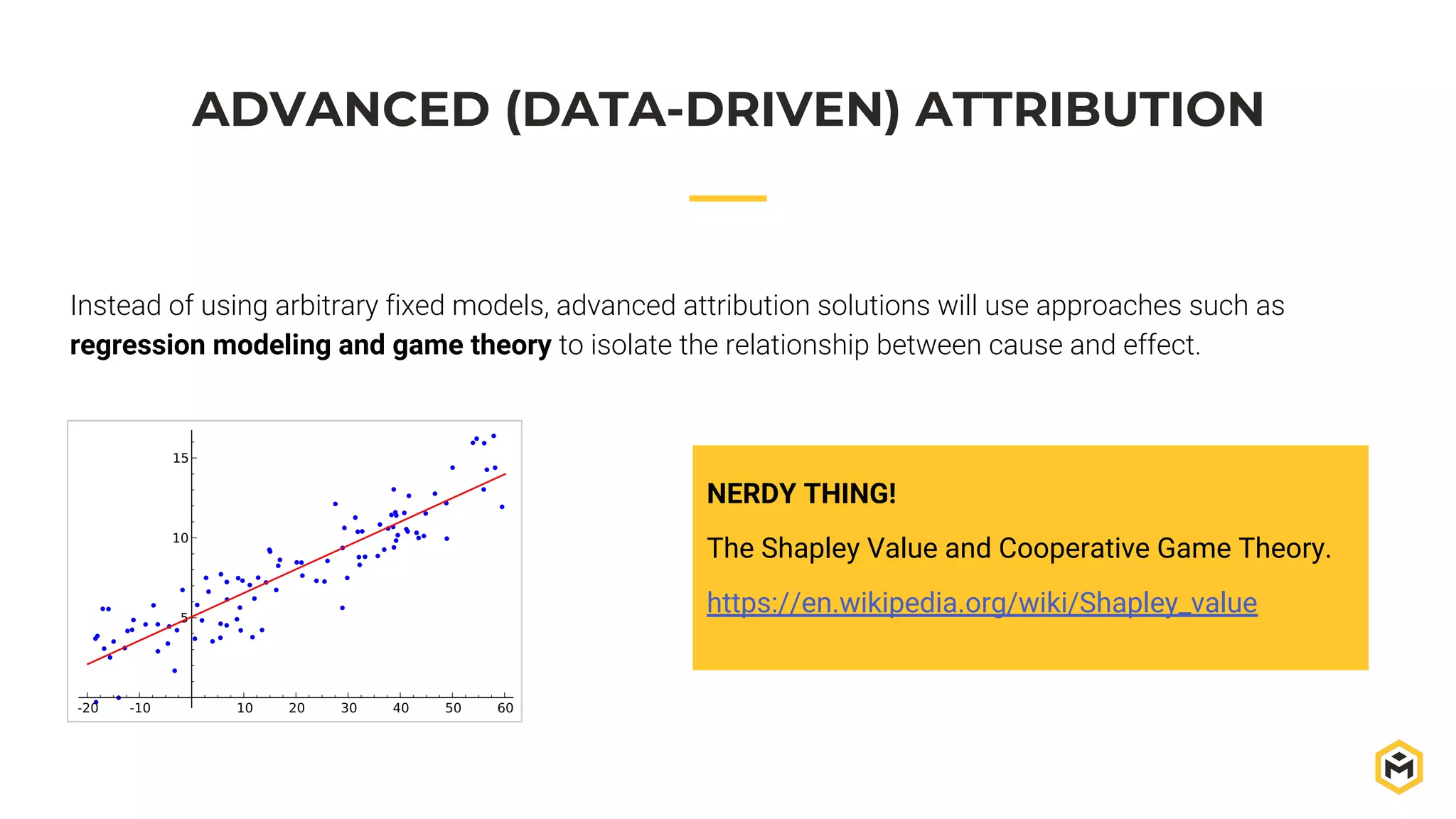ADVANCED (DATA-DRIVEN) ATTRIBUTION
Instead of using arbitrary fixed models, advanced attribution solutions will use approaches such as
regression modeling and game theory to isolate the relationship between cause and effect.
NERDY THING!
The Shapley Value and Cooperative Game Theory.
https://en.wikipedia.org/wiki/Shapley_value
 