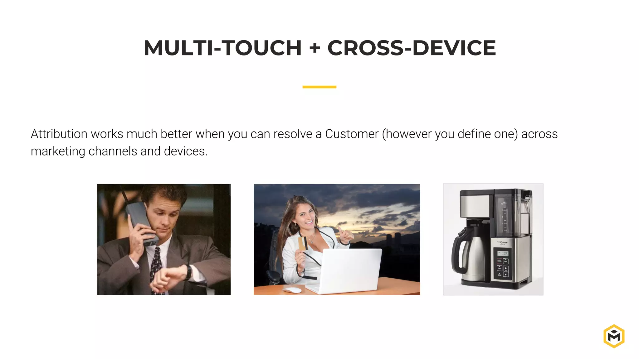 MULTI-TOUCH + CROSS-DEVICE
Attribution works much better when you can resolve a Customer (however you define one) across
marketing channels and devices.
 