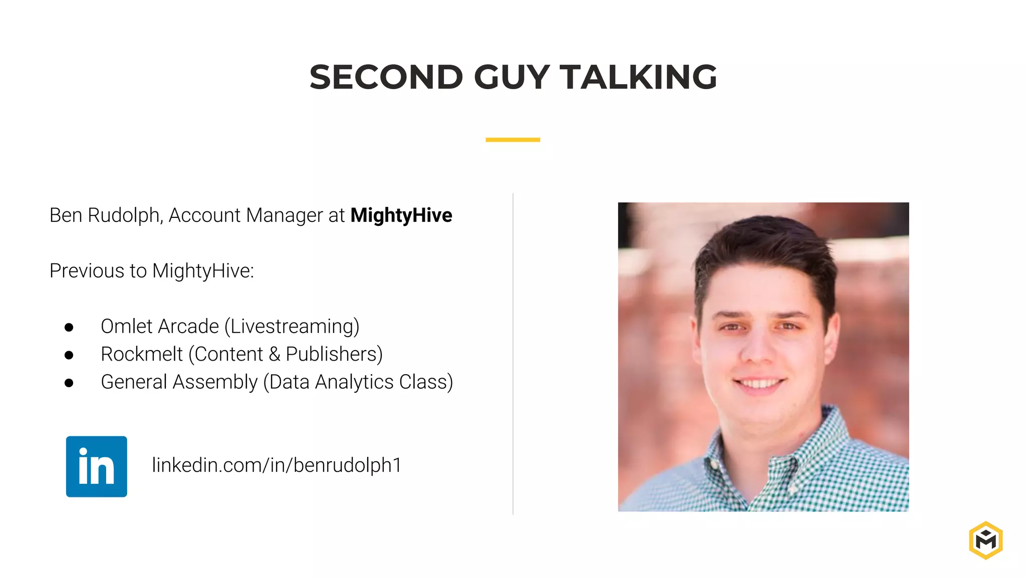 Ben Rudolph, Account Manager at MightyHive
Previous to MightyHive:
● Omlet Arcade (Livestreaming)
● Rockmelt (Content & Publishers)
● General Assembly (Data Analytics Class)
linkedin.com/in/benrudolph1
SECOND GUY TALKING
 