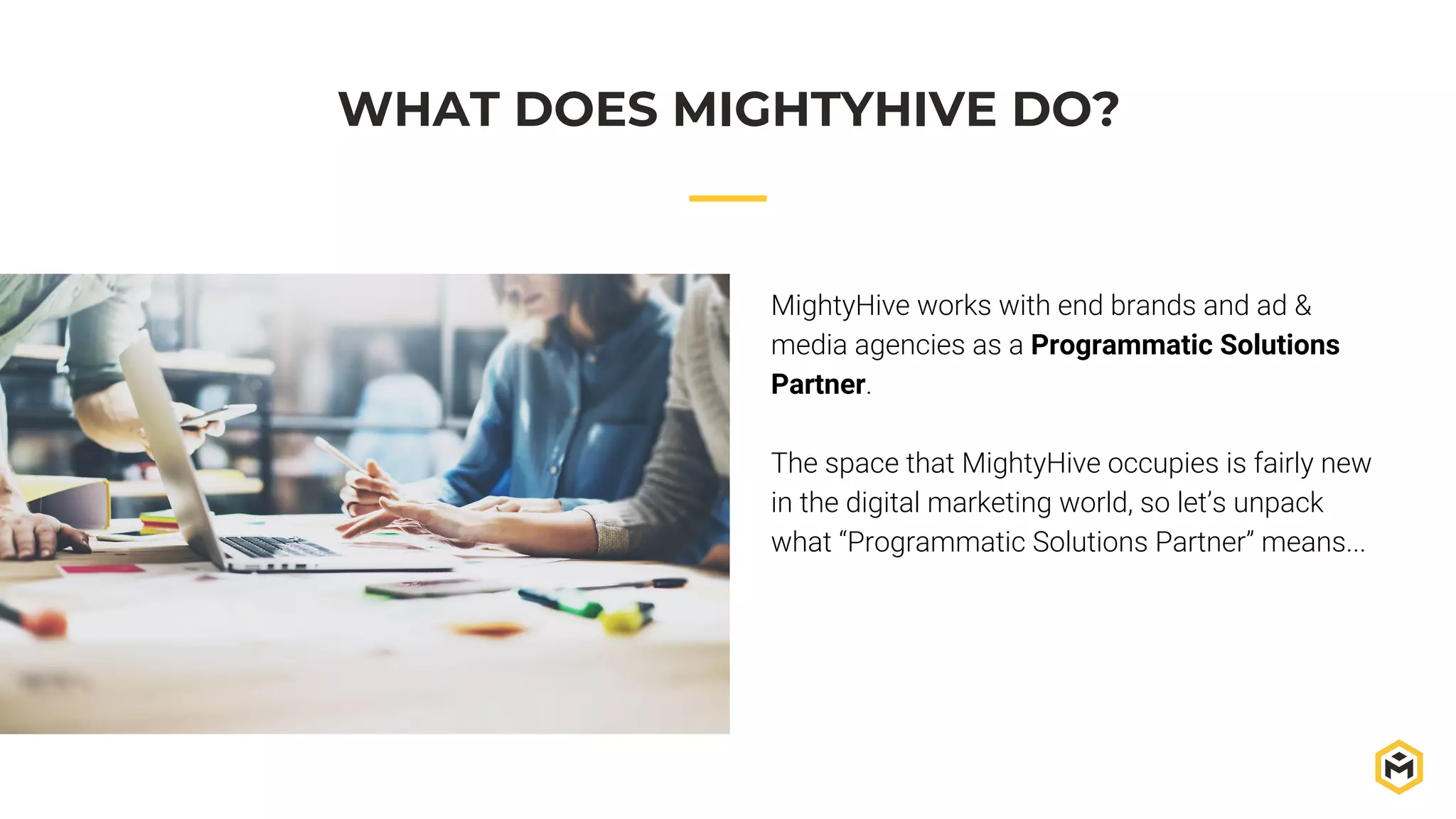 MightyHive works with end brands and ad &
media agencies as a Programmatic Solutions
Partner.
The space that MightyHive occupies is fairly new
in the digital marketing world, so let’s unpack
what “Programmatic Solutions Partner” means...
WHAT DOES MIGHTYHIVE DO?
 