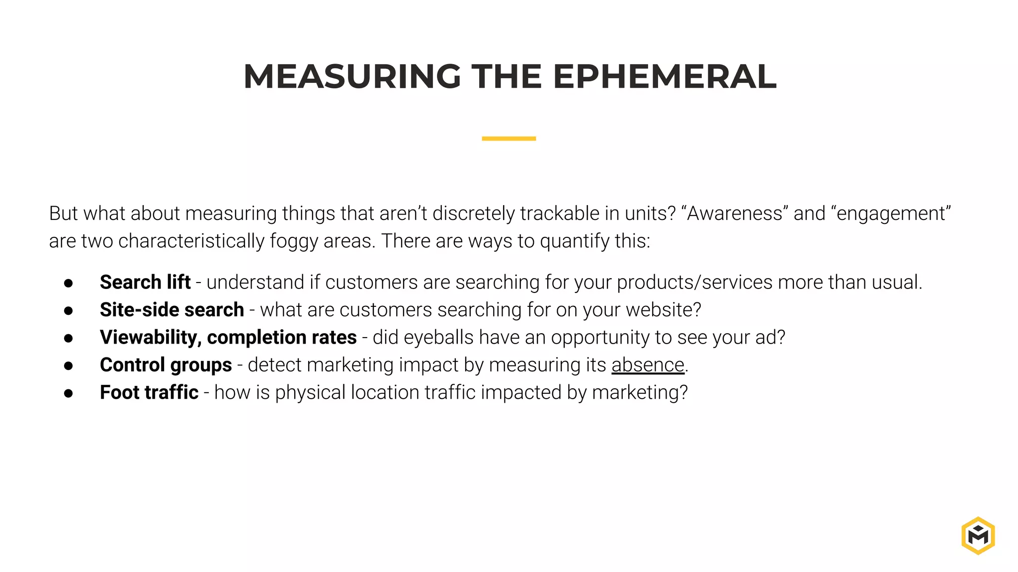 MEASURING THE EPHEMERAL
But what about measuring things that aren’t discretely trackable in units? “Awareness” and “engagement”
are two characteristically foggy areas. There are ways to quantify this:
● Search lift - understand if customers are searching for your products/services more than usual.
● Site-side search - what are customers searching for on your website?
● Viewability, completion rates - did eyeballs have an opportunity to see your ad?
● Control groups - detect marketing impact by measuring its absence.
● Foot traffic - how is physical location traffic impacted by marketing?
 