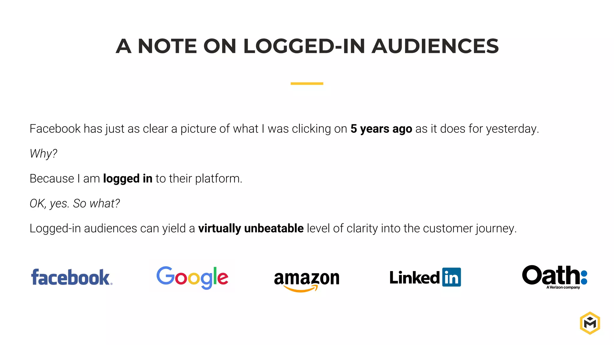 A NOTE ON LOGGED-IN AUDIENCES
Facebook has just as clear a picture of what I was clicking on 5 years ago as it does for yesterday.
Why?
Because I am logged in to their platform.
OK, yes. So what?
Logged-in audiences can yield a virtually unbeatable level of clarity into the customer journey.
 