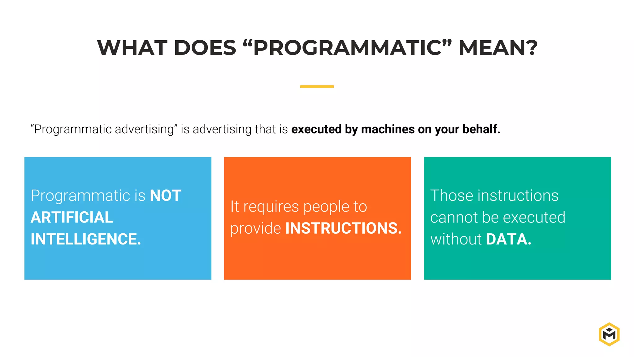WHAT DOES “PROGRAMMATIC” MEAN?
“Programmatic advertising” is advertising that is executed by machines on your behalf.
Programmatic is NOT
ARTIFICIAL
INTELLIGENCE.
It requires people to
provide INSTRUCTIONS.
Those instructions
cannot be executed
without DATA.
 