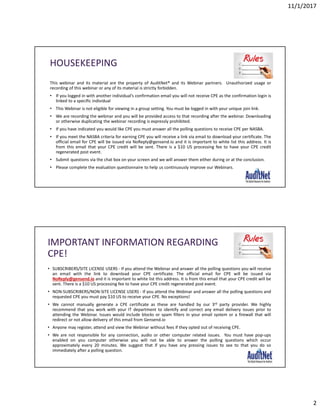 11/1/2017
2
HOUSEKEEPING
This webinar and its material are the property of AuditNet® and its Webinar partners. Unauthorized usage or
recording of this webinar or any of its material is strictly forbidden.
• If you logged in with another individual’s confirmation email you will not receive CPE as the confirmation login is
linked to a specific individual
• This Webinar is not eligible for viewing in a group setting. You must be logged in with your unique join link.
• We are recording the webinar and you will be provided access to that recording after the webinar. Downloading
or otherwise duplicating the webinar recording is expressly prohibited.
• If you have indicated you would like CPE you must answer all the polling questions to receive CPE per NASBA.
• If you meet the NASBA criteria for earning CPE you will receive a link via email to download your certificate. The
official email for CPE will be issued via NoReply@gensend.io and it is important to white list this address. It is
from this email that your CPE credit will be sent. There is a $10 US processing fee to have your CPE credit
regenerated post event.
• Submit questions via the chat box on your screen and we will answer them either during or at the conclusion.
• Please complete the evaluation questionnaire to help us continuously improve our Webinars.
IMPORTANT INFORMATION REGARDING
CPE!
• SUBSCRIBERS/SITE LICENSE USERS - If you attend the Webinar and answer all the polling questions you will receive
an email with the link to download your CPE certificate. The official email for CPE will be issued via
NoReply@gensend.io and it is important to white list this address. It is from this email that your CPE credit will be
sent. There is a $10 US processing fee to have your CPE credit regenerated post event.
• NON-SUBSCRIBERS/NON-SITE LICENSE USERS - If you attend the Webinar and answer all the polling questions and
requested CPE you must pay $10 US to receive your CPE. No exceptions!
• We cannot manually generate a CPE certificate as these are handled by our 3rd party provider. We highly
recommend that you work with your IT department to identify and correct any email delivery issues prior to
attending the Webinar. Issues would include blocks or spam filters in your email system or a firewall that will
redirect or not allow delivery of this email from Gensend.io
• Anyone may register, attend and view the Webinar without fees if they opted out of receiving CPE.
• We are not responsible for any connection, audio or other computer related issues. You must have pop-ups
enabled on you computer otherwise you will not be able to answer the polling questions which occur
approximately every 20 minutes. We suggest that if you have any pressing issues to see to that you do so
immediately after a polling question.
 
