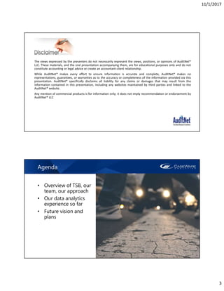 11/1/2017
3
The views expressed by the presenters do not necessarily represent the views, positions, or opinions of AuditNet®
LLC. These materials, and the oral presentation accompanying them, are for educational purposes only and do not
constitute accounting or legal advice or create an accountant-client relationship.
While AuditNet® makes every effort to ensure information is accurate and complete, AuditNet® makes no
representations, guarantees, or warranties as to the accuracy or completeness of the information provided via this
presentation. AuditNet® specifically disclaims all liability for any claims or damages that may result from the
information contained in this presentation, including any websites maintained by third parties and linked to the
AuditNet® website.
Any mention of commercial products is for information only; it does not imply recommendation or endorsement by
AuditNet® LLC
Agenda
• Overview of TSB, our
team, our approach
• Our data analytics
experience so far
• Future vision and
plans
 