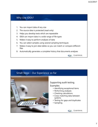 11/1/2017
7
1. You can import data of any size
2. The source data is protected (read-only)
3. Helps you develop tests which are repeatable
4. IDEA can import data in a wide range of file types
5. Makes it easy to perform analyses of data
6. You can select samples using several sampling techniques
7. Makes it easy to join data tables so you can match or compare different
files
8. Automatically generates a complete history that documents analyses
Why Use IDEA?
Supporting audit testing.
Examples:
• Identifying exceptional items
• Performing analyses
• Checking calculations
• Cross-matching data between
systems
• Testing for gaps and duplicates
• Sampling
Small Steps – Our Experience so Far
 