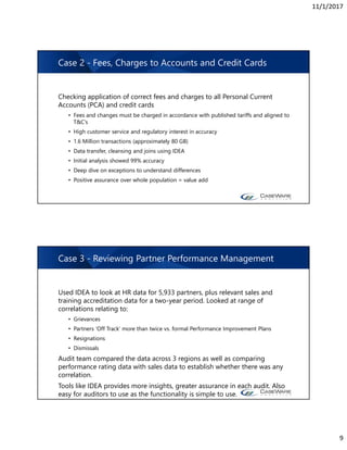 11/1/2017
9
Case 2 - Fees, Charges to Accounts and Credit Cards
Checking application of correct fees and charges to all Personal Current
Accounts (PCA) and credit cards
• Fees and changes must be charged in accordance with published tariffs and aligned to
T&C’s
• High customer service and regulatory interest in accuracy
• 1.6 Million transactions (approximately 80 GB)
• Data transfer, cleansing and joins using IDEA
• Initial analysis showed 99% accuracy
• Deep dive on exceptions to understand differences
• Positive assurance over whole population = value add
Case 3 - Reviewing Partner Performance Management
Used IDEA to look at HR data for 5,933 partners, plus relevant sales and
training accreditation data for a two-year period. Looked at range of
correlations relating to:
• Grievances
• Partners ‘Off Track’ more than twice vs. formal Performance Improvement Plans
• Resignations
• Dismissals
Audit team compared the data across 3 regions as well as comparing
performance rating data with sales data to establish whether there was any
correlation.
Tools like IDEA provides more insights, greater assurance in each audit. Also
easy for auditors to use as the functionality is simple to use.
 