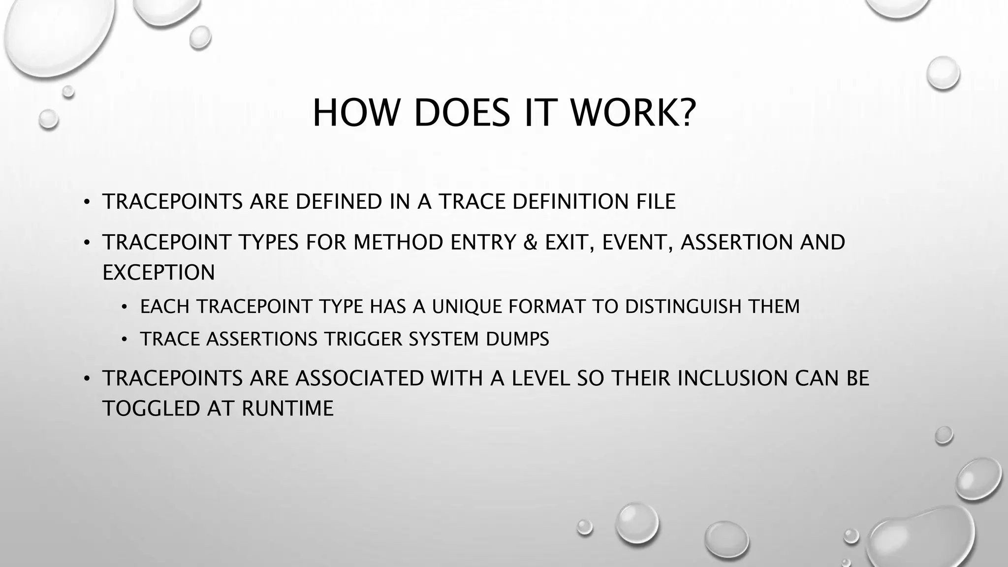 HOW DOES IT WORK?
• TRACEPOINTS ARE DEFINED IN A TRACE DEFINITION FILE
• TRACEPOINT TYPES FOR METHOD ENTRY & EXIT, EVENT, ASSERTION AND
EXCEPTION
• EACH TRACEPOINT TYPE HAS A UNIQUE FORMAT TO DISTINGUISH THEM
• TRACE ASSERTIONS TRIGGER SYSTEM DUMPS
• TRACEPOINTS ARE ASSOCIATED WITH A LEVEL SO THEIR INCLUSION CAN BE
TOGGLED AT RUNTIME
 