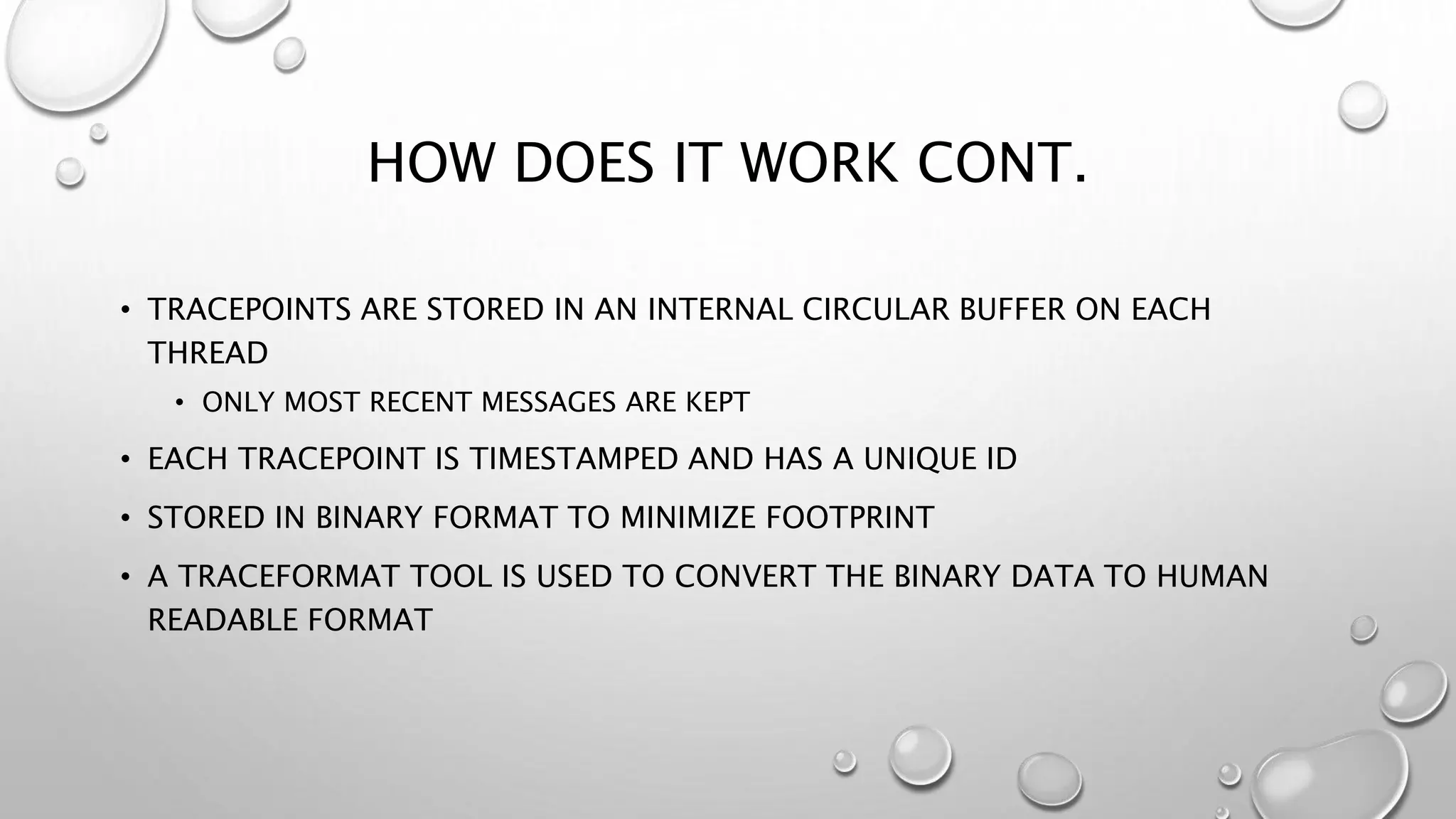 HOW DOES IT WORK CONT.
• TRACEPOINTS ARE STORED IN AN INTERNAL CIRCULAR BUFFER ON EACH
THREAD
• ONLY MOST RECENT MESSAGES ARE KEPT
• EACH TRACEPOINT IS TIMESTAMPED AND HAS A UNIQUE ID
• STORED IN BINARY FORMAT TO MINIMIZE FOOTPRINT
• A TRACEFORMAT TOOL IS USED TO CONVERT THE BINARY DATA TO HUMAN
READABLE FORMAT
 