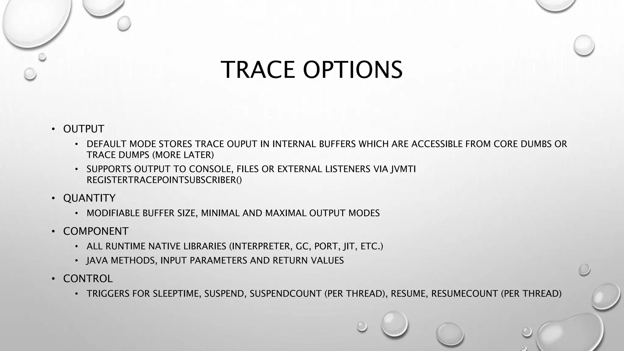TRACE OPTIONS
• OUTPUT
• DEFAULT MODE STORES TRACE OUPUT IN INTERNAL BUFFERS WHICH ARE ACCESSIBLE FROM CORE DUMBS OR
TRACE DUMPS (MORE LATER)
• SUPPORTS OUTPUT TO CONSOLE, FILES OR EXTERNAL LISTENERS VIA JVMTI
REGISTERTRACEPOINTSUBSCRIBER()
• QUANTITY
• MODIFIABLE BUFFER SIZE, MINIMAL AND MAXIMAL OUTPUT MODES
• COMPONENT
• ALL RUNTIME NATIVE LIBRARIES (INTERPRETER, GC, PORT, JIT, ETC.)
• JAVA METHODS, INPUT PARAMETERS AND RETURN VALUES
• CONTROL
• TRIGGERS FOR SLEEPTIME, SUSPEND, SUSPENDCOUNT (PER THREAD), RESUME, RESUMECOUNT (PER THREAD)
 