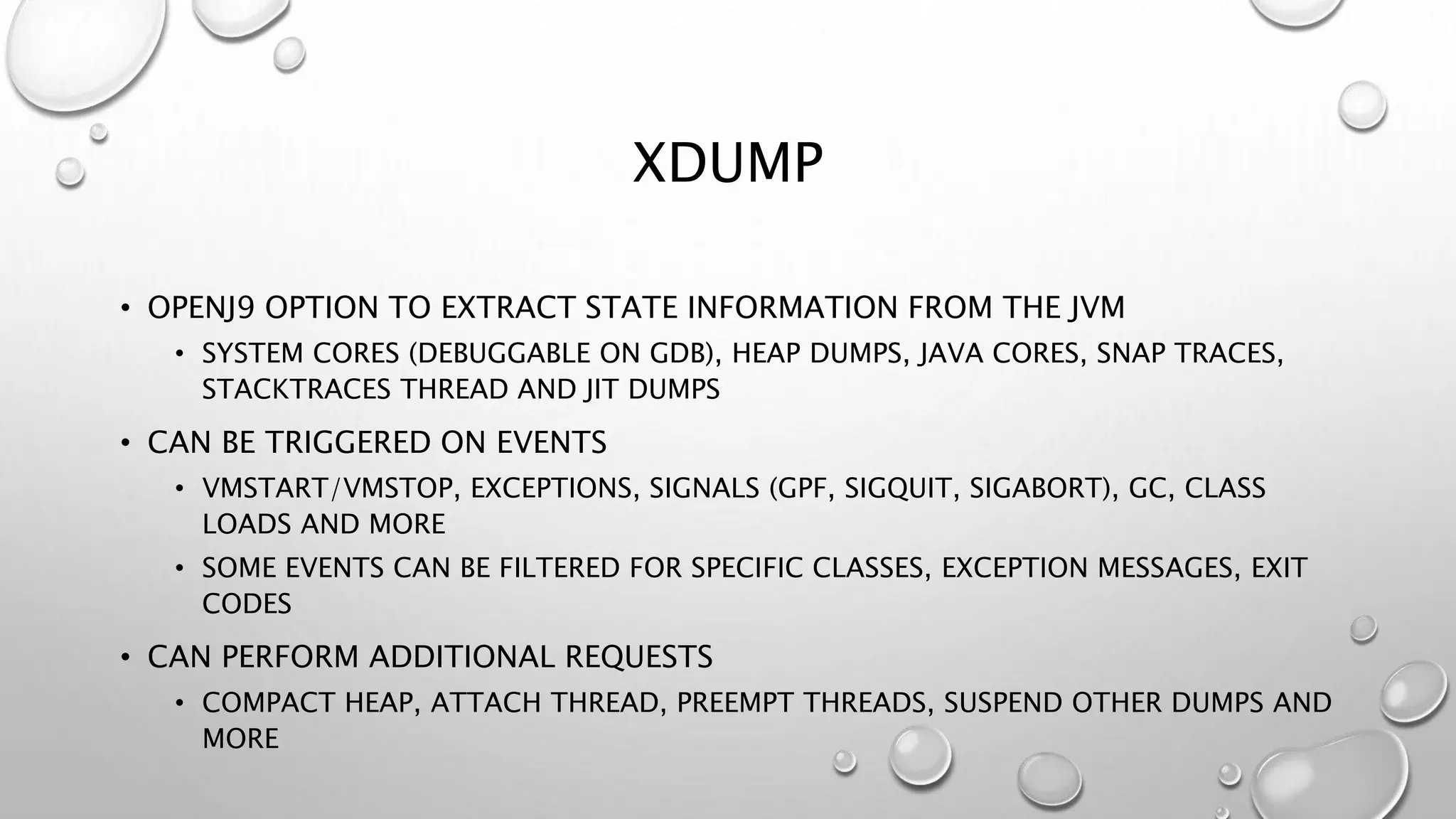 XDUMP
• OPENJ9 OPTION TO EXTRACT STATE INFORMATION FROM THE JVM
• SYSTEM CORES (DEBUGGABLE ON GDB), HEAP DUMPS, JAVA CORES, SNAP TRACES,
STACKTRACES THREAD AND JIT DUMPS
• CAN BE TRIGGERED ON EVENTS
• VMSTART/VMSTOP, EXCEPTIONS, SIGNALS (GPF, SIGQUIT, SIGABORT), GC, CLASS
LOADS AND MORE
• SOME EVENTS CAN BE FILTERED FOR SPECIFIC CLASSES, EXCEPTION MESSAGES, EXIT
CODES
• CAN PERFORM ADDITIONAL REQUESTS
• COMPACT HEAP, ATTACH THREAD, PREEMPT THREADS, SUSPEND OTHER DUMPS AND
MORE
 