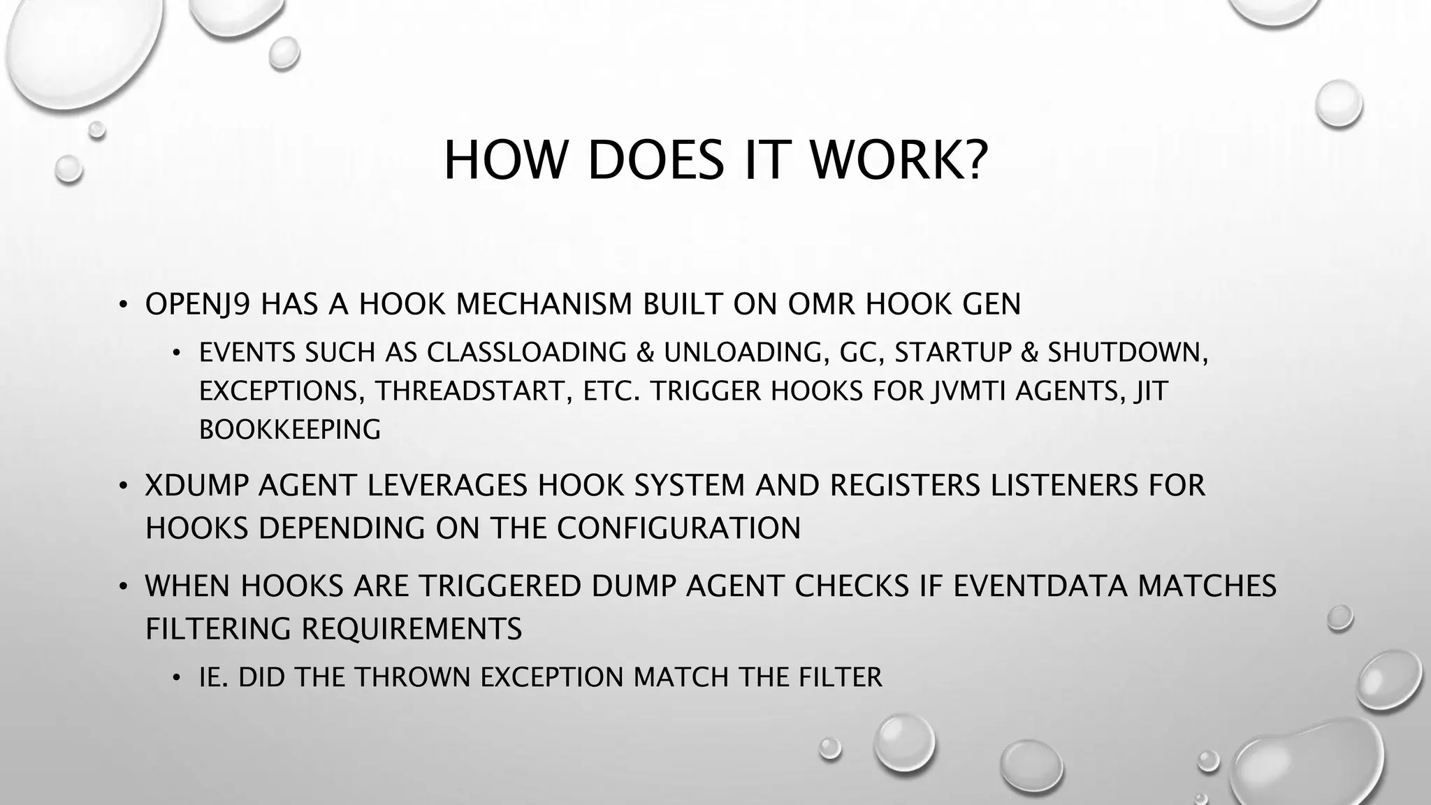 HOW DOES IT WORK?
• OPENJ9 HAS A HOOK MECHANISM BUILT ON OMR HOOK GEN
• EVENTS SUCH AS CLASSLOADING & UNLOADING, GC, STARTUP & SHUTDOWN,
EXCEPTIONS, THREADSTART, ETC. TRIGGER HOOKS FOR JVMTI AGENTS, JIT
BOOKKEEPING
• XDUMP AGENT LEVERAGES HOOK SYSTEM AND REGISTERS LISTENERS FOR
HOOKS DEPENDING ON THE CONFIGURATION
• WHEN HOOKS ARE TRIGGERED DUMP AGENT CHECKS IF EVENTDATA MATCHES
FILTERING REQUIREMENTS
• IE. DID THE THROWN EXCEPTION MATCH THE FILTER
 
