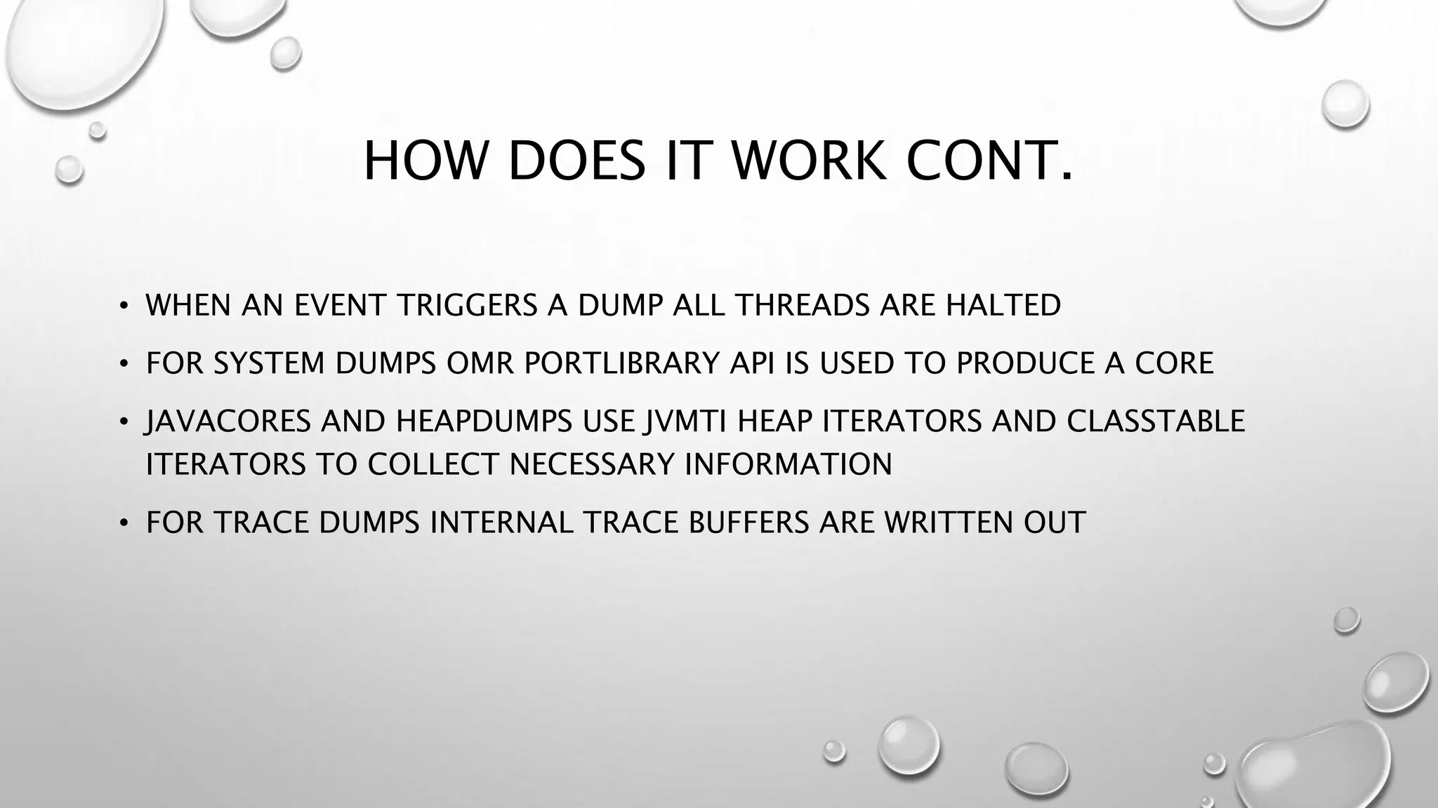 HOW DOES IT WORK CONT.
• WHEN AN EVENT TRIGGERS A DUMP ALL THREADS ARE HALTED
• FOR SYSTEM DUMPS OMR PORTLIBRARY API IS USED TO PRODUCE A CORE
• JAVACORES AND HEAPDUMPS USE JVMTI HEAP ITERATORS AND CLASSTABLE
ITERATORS TO COLLECT NECESSARY INFORMATION
• FOR TRACE DUMPS INTERNAL TRACE BUFFERS ARE WRITTEN OUT
 