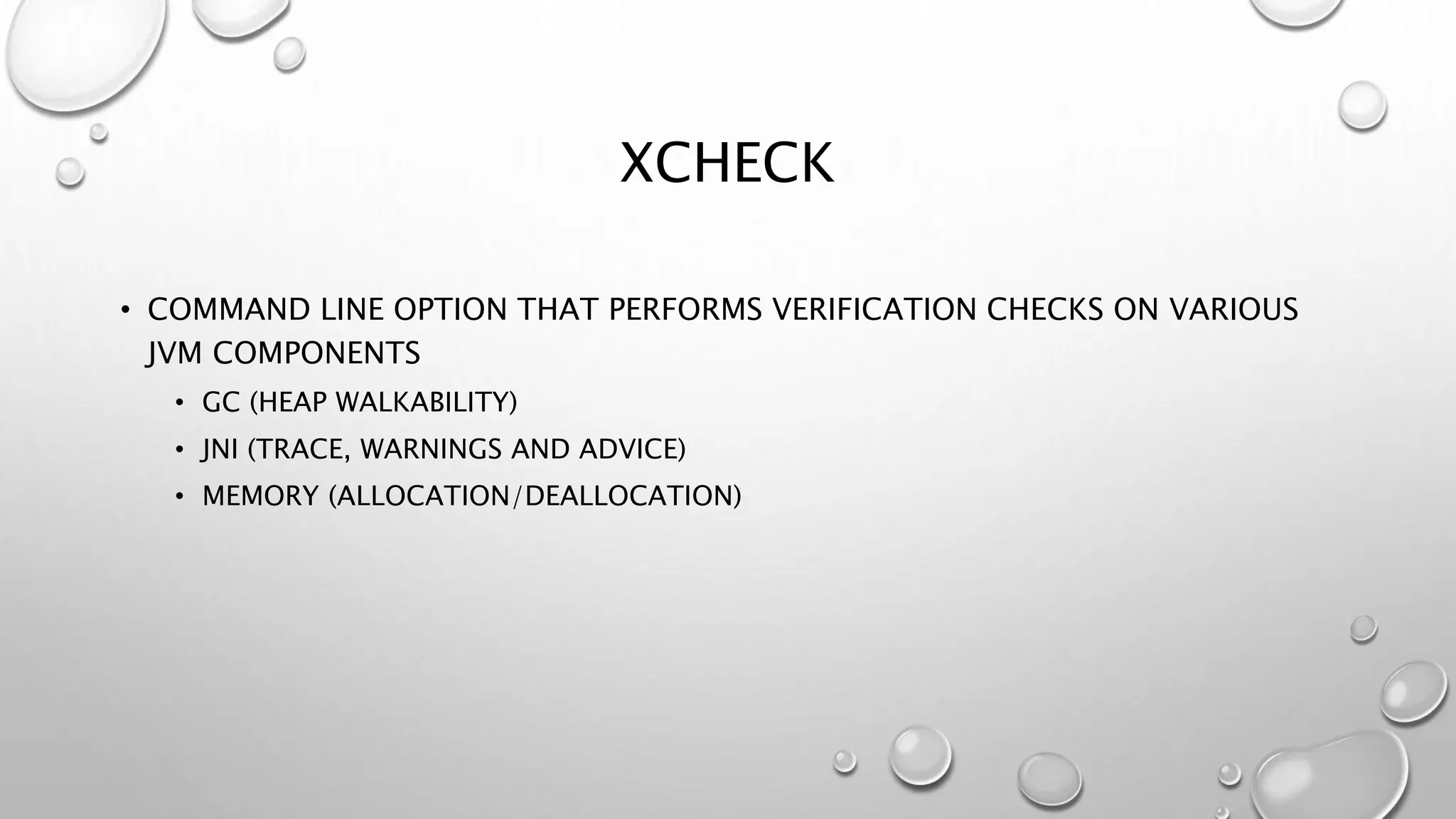 XCHECK
• COMMAND LINE OPTION THAT PERFORMS VERIFICATION CHECKS ON VARIOUS
JVM COMPONENTS
• GC (HEAP WALKABILITY)
• JNI (TRACE, WARNINGS AND ADVICE)
• MEMORY (ALLOCATION/DEALLOCATION)
 