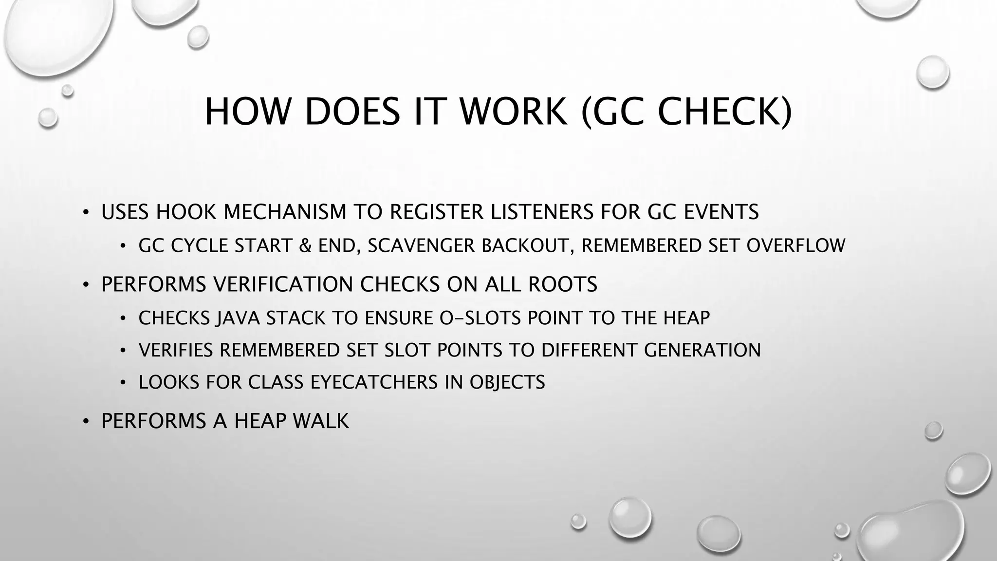 HOW DOES IT WORK (GC CHECK)
• USES HOOK MECHANISM TO REGISTER LISTENERS FOR GC EVENTS
• GC CYCLE START & END, SCAVENGER BACKOUT, REMEMBERED SET OVERFLOW
• PERFORMS VERIFICATION CHECKS ON ALL ROOTS
• CHECKS JAVA STACK TO ENSURE O-SLOTS POINT TO THE HEAP
• VERIFIES REMEMBERED SET SLOT POINTS TO DIFFERENT GENERATION
• LOOKS FOR CLASS EYECATCHERS IN OBJECTS
• PERFORMS A HEAP WALK
 