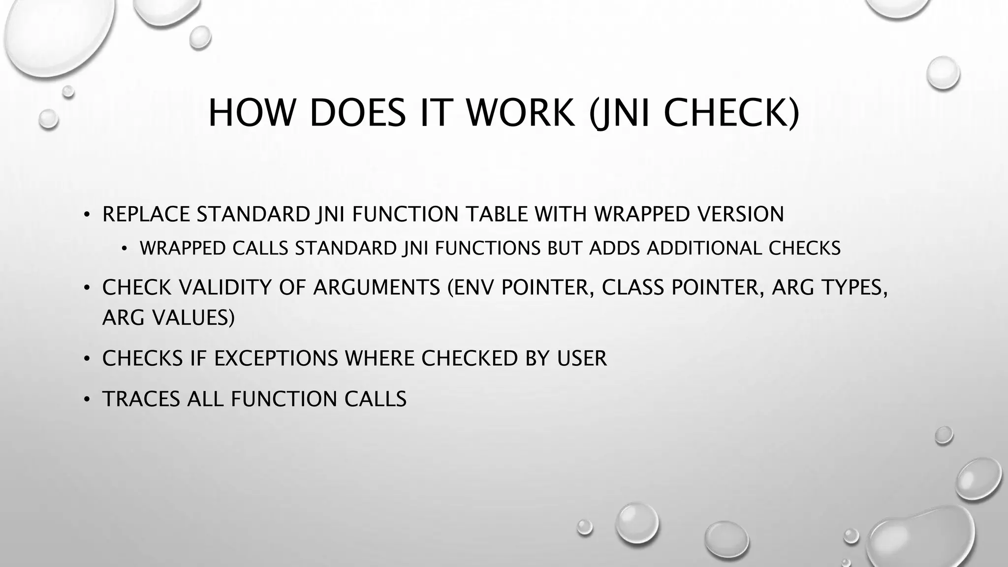 HOW DOES IT WORK (JNI CHECK)
• REPLACE STANDARD JNI FUNCTION TABLE WITH WRAPPED VERSION
• WRAPPED CALLS STANDARD JNI FUNCTIONS BUT ADDS ADDITIONAL CHECKS
• CHECK VALIDITY OF ARGUMENTS (ENV POINTER, CLASS POINTER, ARG TYPES,
ARG VALUES)
• CHECKS IF EXCEPTIONS WHERE CHECKED BY USER
• TRACES ALL FUNCTION CALLS
 