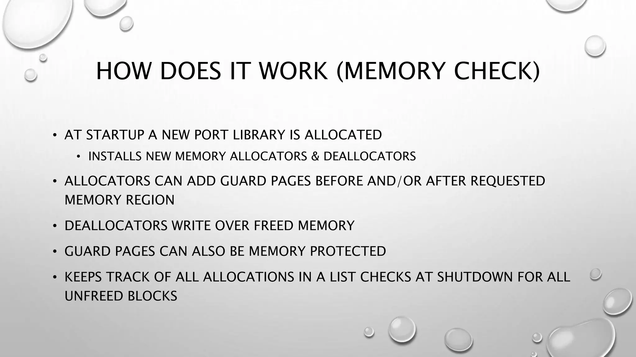 HOW DOES IT WORK (MEMORY CHECK)
• AT STARTUP A NEW PORT LIBRARY IS ALLOCATED
• INSTALLS NEW MEMORY ALLOCATORS & DEALLOCATORS
• ALLOCATORS CAN ADD GUARD PAGES BEFORE AND/OR AFTER REQUESTED
MEMORY REGION
• DEALLOCATORS WRITE OVER FREED MEMORY
• GUARD PAGES CAN ALSO BE MEMORY PROTECTED
• KEEPS TRACK OF ALL ALLOCATIONS IN A LIST CHECKS AT SHUTDOWN FOR ALL
UNFREED BLOCKS
 