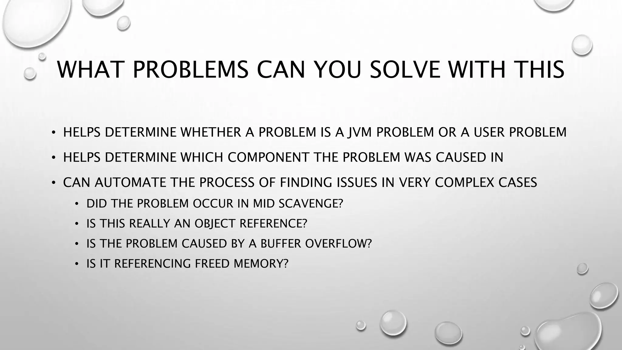 WHAT PROBLEMS CAN YOU SOLVE WITH THIS
• HELPS DETERMINE WHETHER A PROBLEM IS A JVM PROBLEM OR A USER PROBLEM
• HELPS DETERMINE WHICH COMPONENT THE PROBLEM WAS CAUSED IN
• CAN AUTOMATE THE PROCESS OF FINDING ISSUES IN VERY COMPLEX CASES
• DID THE PROBLEM OCCUR IN MID SCAVENGE?
• IS THIS REALLY AN OBJECT REFERENCE?
• IS THE PROBLEM CAUSED BY A BUFFER OVERFLOW?
• IS IT REFERENCING FREED MEMORY?
 