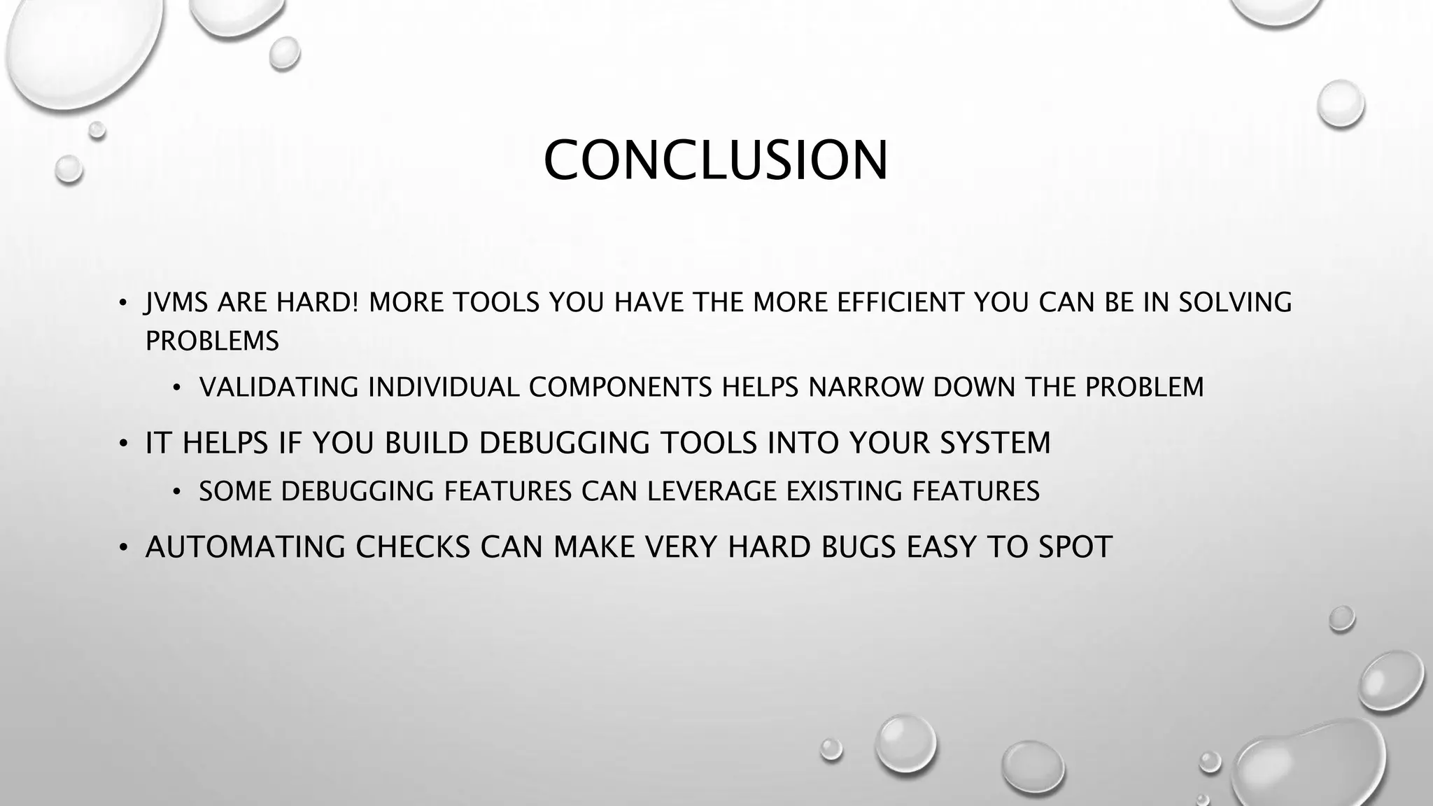 CONCLUSION
• JVMS ARE HARD! MORE TOOLS YOU HAVE THE MORE EFFICIENT YOU CAN BE IN SOLVING
PROBLEMS
• VALIDATING INDIVIDUAL COMPONENTS HELPS NARROW DOWN THE PROBLEM
• IT HELPS IF YOU BUILD DEBUGGING TOOLS INTO YOUR SYSTEM
• SOME DEBUGGING FEATURES CAN LEVERAGE EXISTING FEATURES
• AUTOMATING CHECKS CAN MAKE VERY HARD BUGS EASY TO SPOT
 