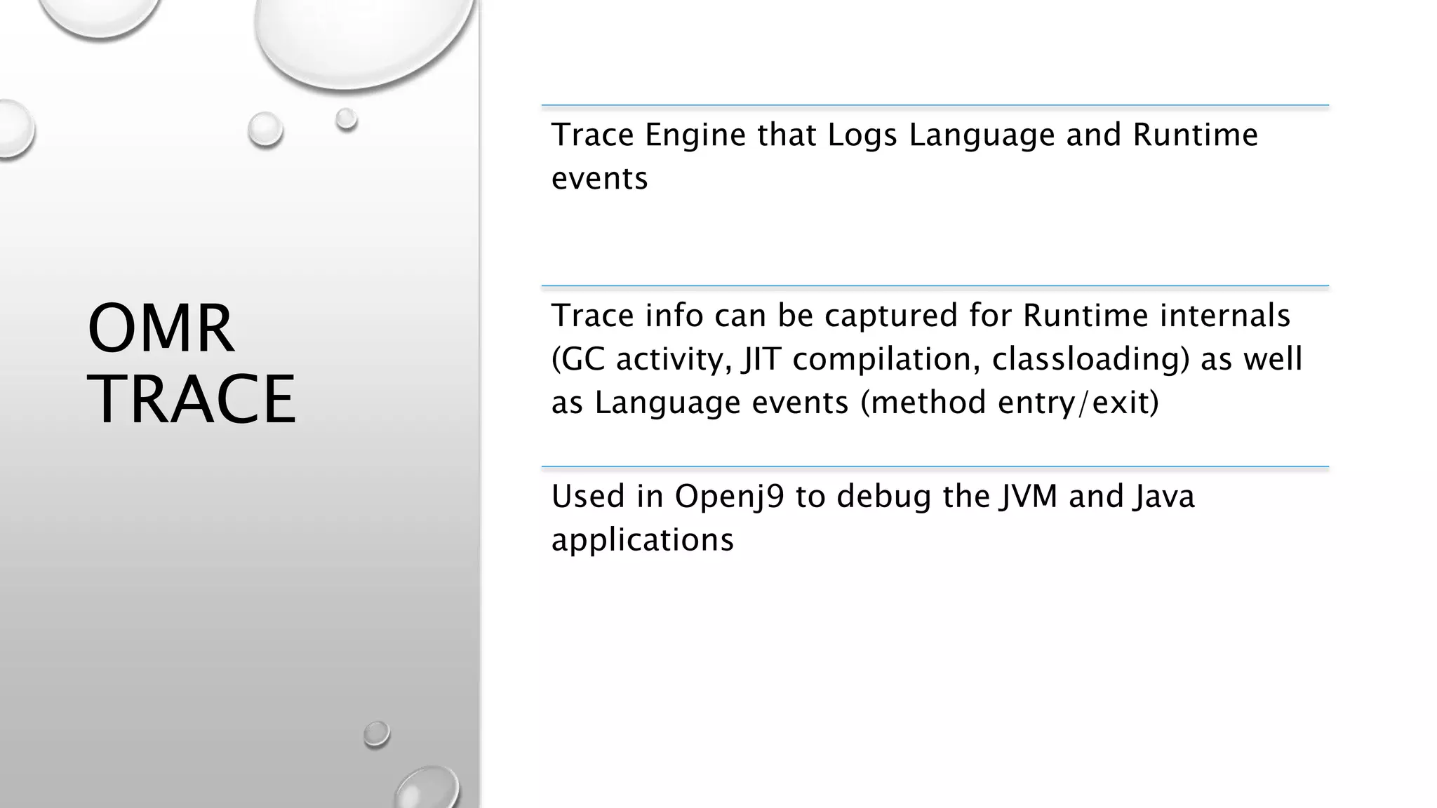 OMR
TRACE
Trace Engine that Logs Language and Runtime
events
Trace info can be captured for Runtime internals
(GC activity, JIT compilation, classloading) as well
as Language events (method entry/exit)
Used in Openj9 to debug the JVM and Java
applications
 